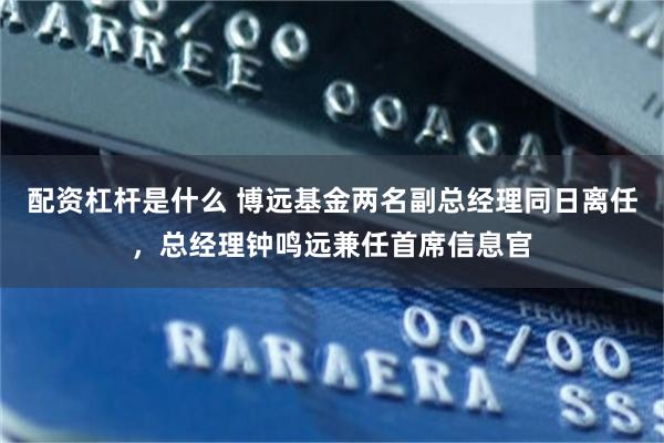 配资杠杆是什么 博远基金两名副总经理同日离任，总经理钟鸣远兼任首席信息官