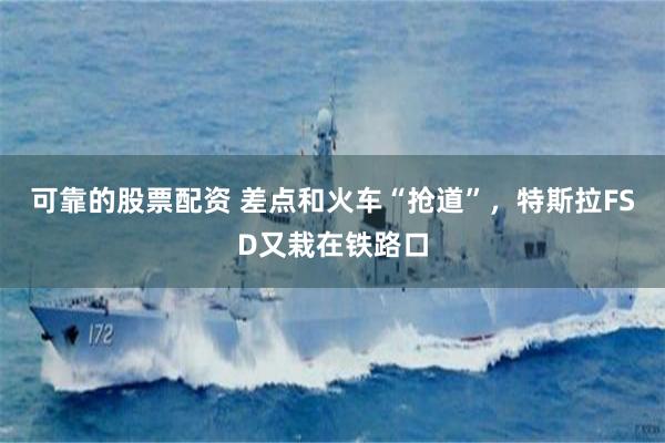 可靠的股票配资 差点和火车“抢道”，特斯拉FSD又栽在铁路口