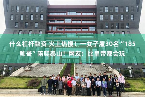 什么杠杆融资 火上热搜！一女子雇30名“185帅哥”陪爬泰山！网友：比皇帝都会玩
