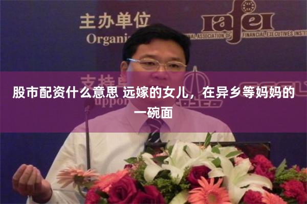 股市配资什么意思 远嫁的女儿,在异乡等妈妈的一碗面