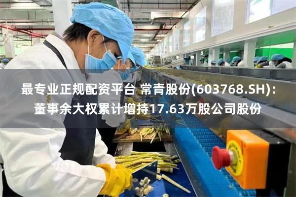 最专业正规配资平台 常青股份(603768.SH)：董事余大权累计增持17.63万股公司股份