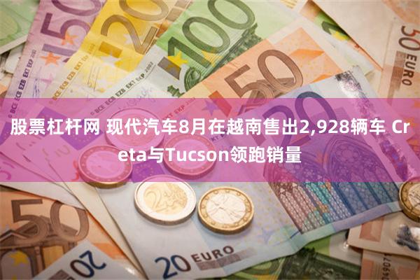 股票杠杆网 现代汽车8月在越南售出2,928辆车 Creta与Tucson领跑销量