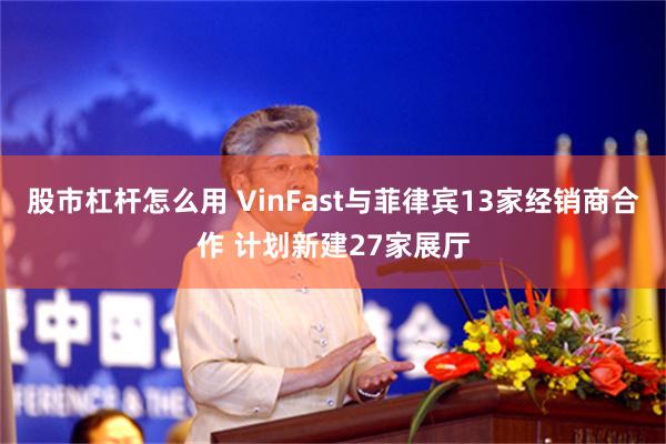 股市杠杆怎么用 VinFast与菲律宾13家经销商合作 计划新建27家展厅