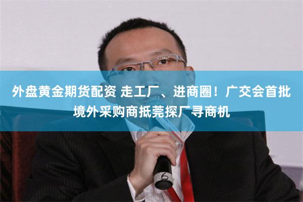 外盘黄金期货配资 走工厂、进商圈！广交会首批境外采购商抵莞探厂寻商机