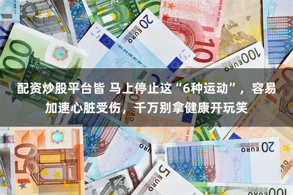 配资炒股平台皆 马上停止这“6种运动”，容易加速心脏受伤，千万别拿健康开玩笑