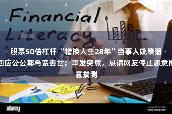 股票50倍杠杆 “错换人生28年”当事人姚策遗孀回应公公郭希宽去世：事发突然，恳请网友停止恶意揣测
