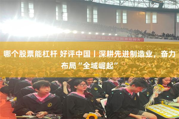 哪个股票能杠杆 好评中国丨深耕先进制造业，奋力布局“全域崛起”