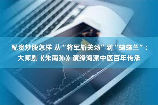 配资炒股怎样 从“将军斩关汤”到“蝴蝶兰”：大师剧《朱南孙》演绎海派中医百年传承