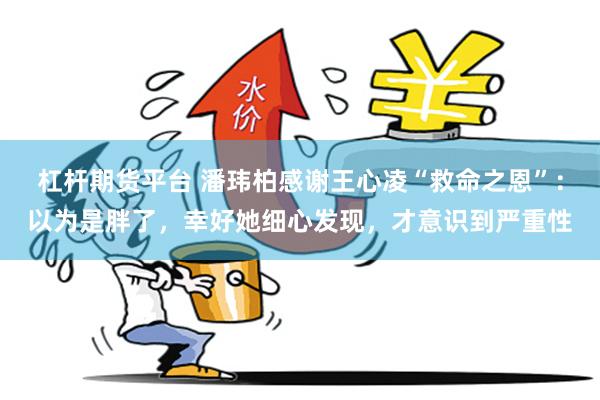杠杆期货平台 潘玮柏感谢王心凌“救命之恩”：以为是胖了，幸好她细心发现，才意识到严重性