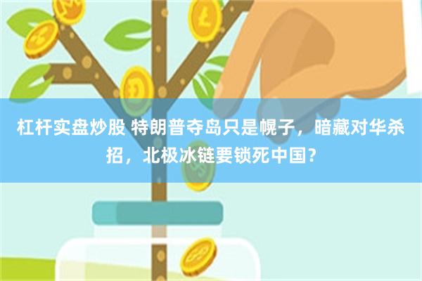 杠杆实盘炒股 特朗普夺岛只是幌子，暗藏对华杀招，北极冰链要锁死中国？