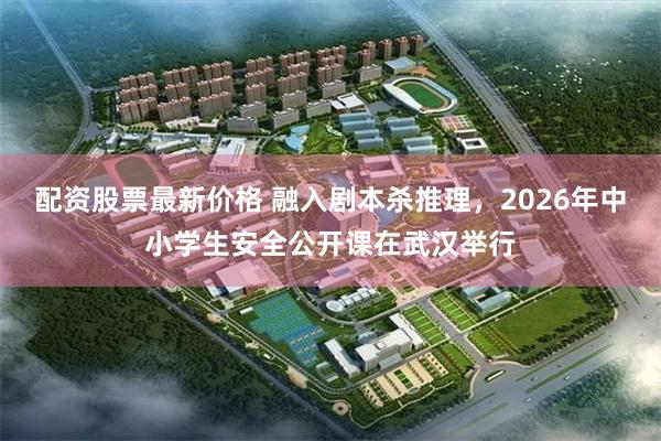 配资股票最新价格 融入剧本杀推理，2026年中小学生安全公开课在武汉举行