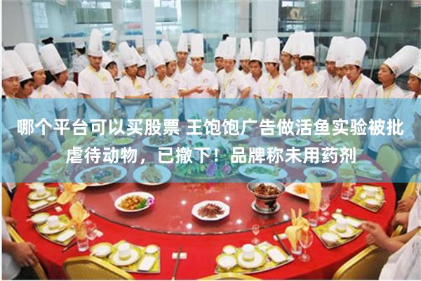 哪个平台可以买股票 王饱饱广告做活鱼实验被批虐待动物，已撤下！品牌称未用药剂
