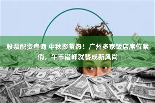 股票配资查询 中秋聚餐热！广州多家饭店席位紧俏，午市错峰就餐成新风尚