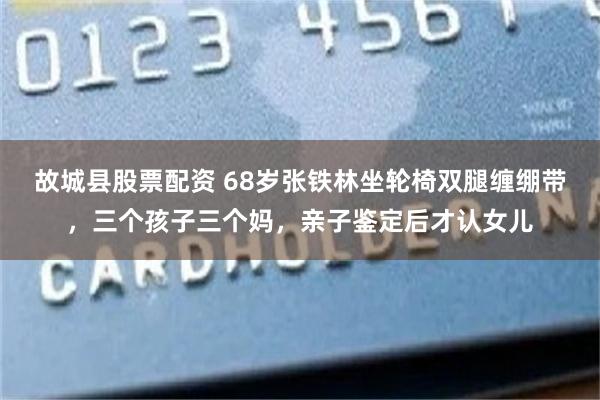 故城县股票配资 68岁张铁林坐轮椅双腿缠绷带，三个孩子三个妈，亲子鉴定后才认女儿