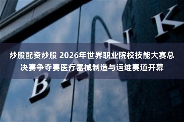 炒股配资炒股 2026年世界职业院校技能大赛总决赛争夺赛医疗器械制造与运维赛道开幕