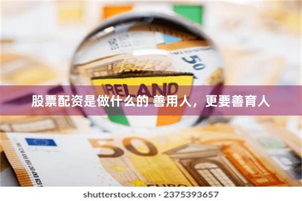 股票配资是做什么的 善用人，更要善育人
