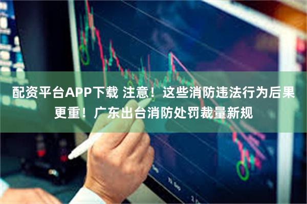配资平台APP下载 注意！这些消防违法行为后果更重！广东出台消防处罚裁量新规