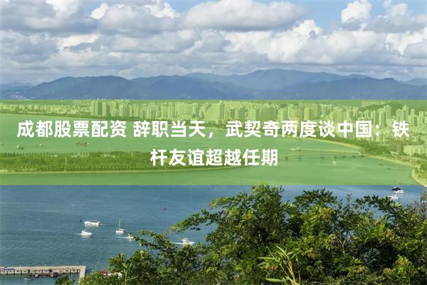 成都股票配资 辞职当天，武契奇两度谈中国：铁杆友谊超越任期