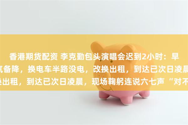 香港期货配资 李克勤包头演唱会迟到2小时：早上6点出门，飞机因天气备降，换电车半路没电，改换出租，到达已次日凌晨，现场鞠躬连说六七声 “对不起”