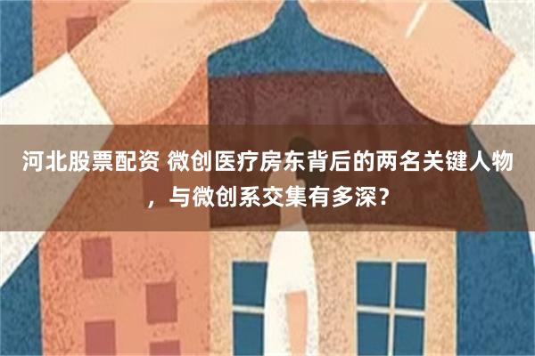 河北股票配资 微创医疗房东背后的两名关键人物，与微创系交集有多深？