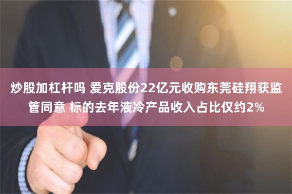 炒股加杠杆吗 爱克股份22亿元收购东莞硅翔获监管同意 标的去年液冷产品收入占比仅约2%