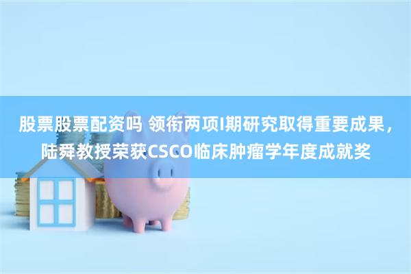 股票股票配资吗 领衔两项I期研究取得重要成果，陆舜教授荣获CSCO临床肿瘤学年度成就奖