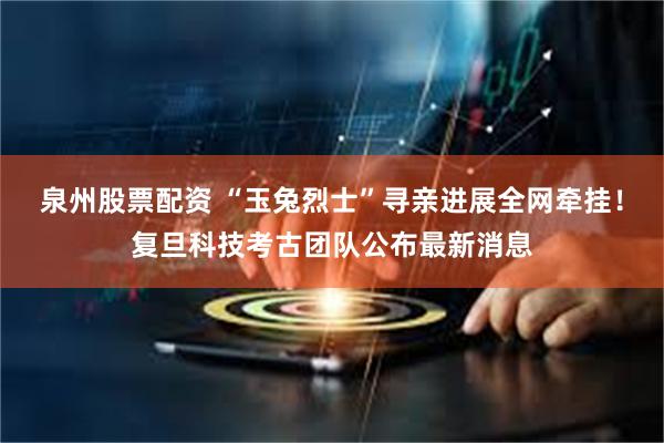 泉州股票配资 “玉兔烈士”寻亲进展全网牵挂！复旦科技考古团队公布最新消息