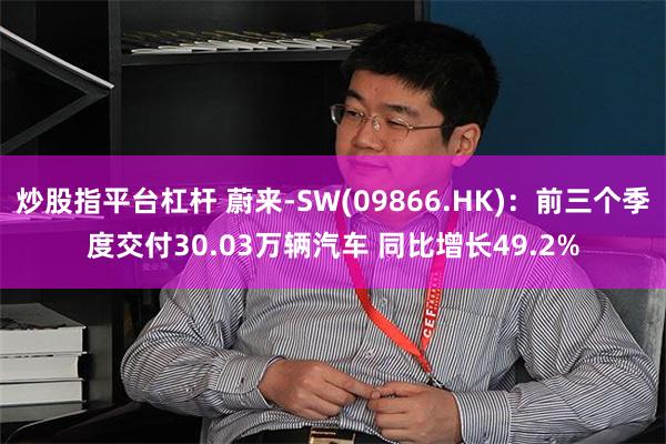 炒股指平台杠杆 蔚来-SW(09866.HK)：前三个季度交付30.03万辆汽车 同比增长49.2%
