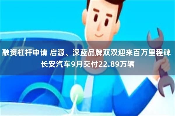 融资杠杆申请 启源、深蓝品牌双双迎来百万里程碑 长安汽车9月交付22.89万辆