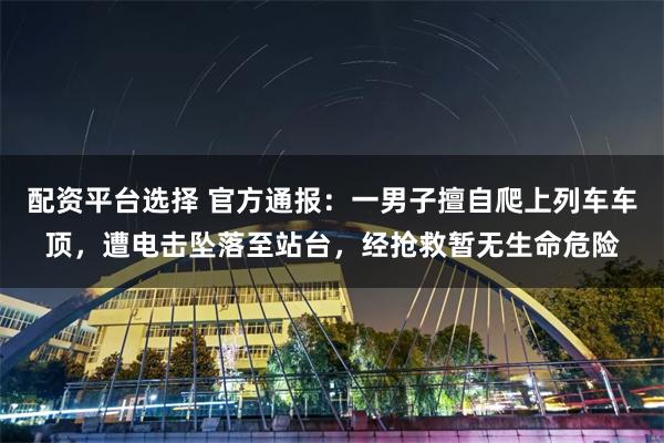 配资平台选择 官方通报：一男子擅自爬上列车车顶，遭电击坠落至站台，经抢救暂无生命危险