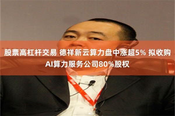 股票高杠杆交易 德祥新云算力盘中涨超5% 拟收购AI算力服务公司80%股权