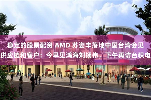 稳定的股票配资 AMD 苏姿丰落地中国台湾会见供应链和客户：今早见鸿海刘扬伟，下午再访台积电