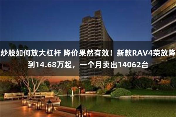 炒股如何放大杠杆 降价果然有效!新款RAV4荣放降到14.68万起,一个月卖出14062台