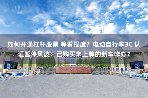 如何开通杠杆股票 等着报废?电动自行车3C 认证暂停风波:已购买未上牌的新车咋办?