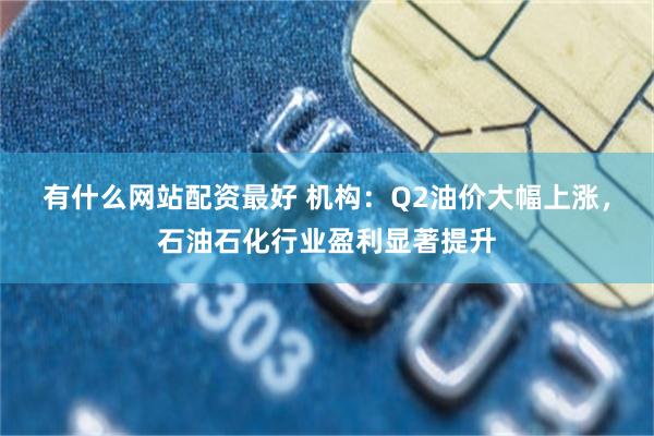 有什么网站配资最好 机构：Q2油价大幅上涨，石油石化行业盈利显著提升