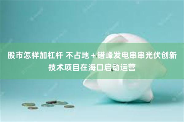 股市怎样加杠杆 不占地＋错峰发电串串光伏创新技术项目在海口启动运营