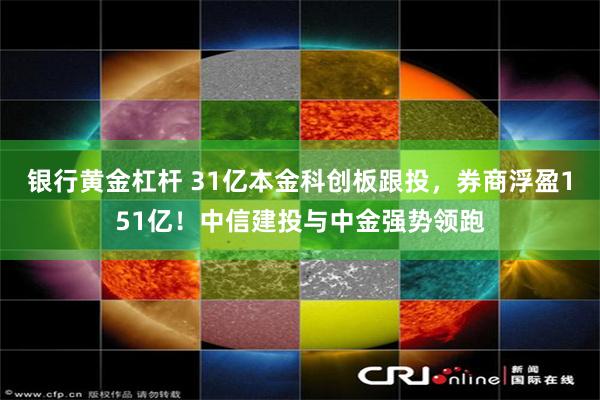 银行黄金杠杆 31亿本金科创板跟投，券商浮盈151亿！中信建投与中金强势领跑
