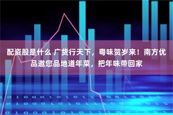 配资股是什么 广货行天下，粤味贺岁来！南方优品邀您品地道年菜，把年味带回家