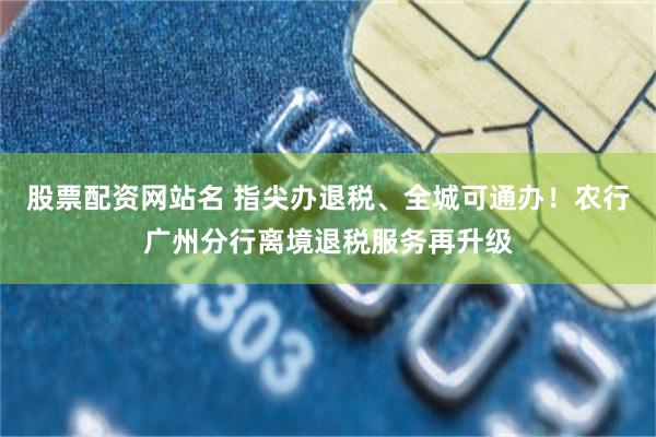 股票配资网站名 指尖办退税、全城可通办!农行广州分行离境退税服务再升级