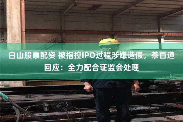 白山股票配资 被指控IPO过程涉嫌造假，茶百道回应：全力配合证监会处理