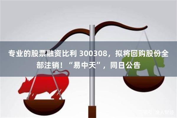 专业的股票融资比利 300308，拟将回购股份全部注销！“易中天”，同日公告