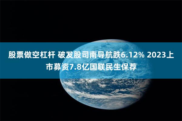 股票做空杠杆 破发股司南导航跌6.12% 2023上市募资7.8亿国联民生保荐