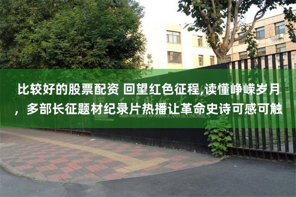 比较好的股票配资 回望红色征程,读懂峥嵘岁月，多部长征题材纪录片热播让革命史诗可感可触