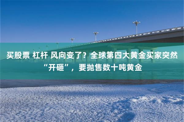 买股票 杠杆 风向变了？全球第四大黄金买家突然“开砸”，要抛售数十吨黄金