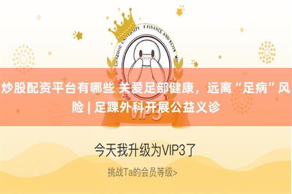 炒股配资平台有哪些 关爱足部健康,远离“足病”风险 | 足踝外科开展公益义诊