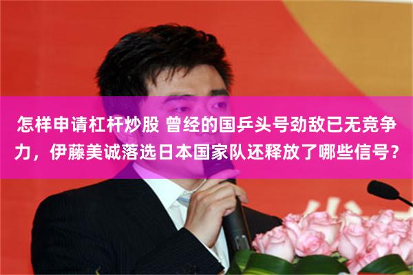 怎样申请杠杆炒股 曾经的国乒头号劲敌已无竞争力，伊藤美诚落选日本国家队还释放了哪些信号？