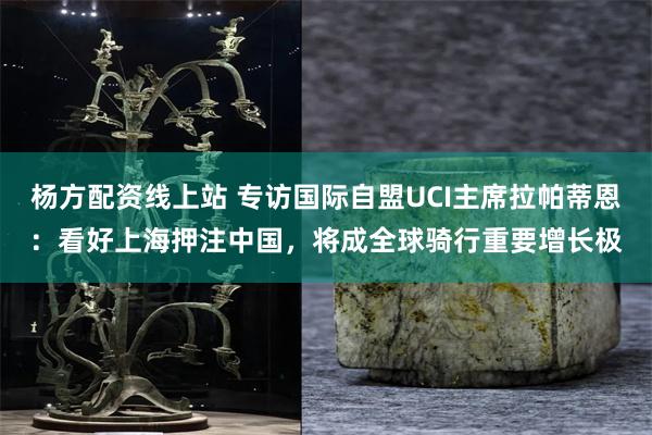 杨方配资线上站 专访国际自盟UCI主席拉帕蒂恩:看好上海押注中国,将成全球骑行重要增长极